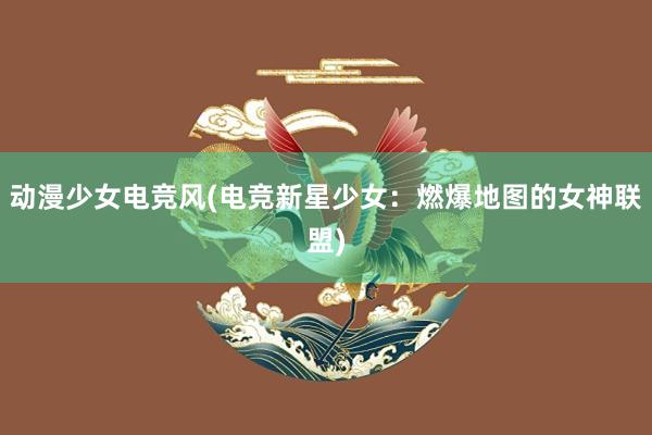 动漫少女电竞风(电竞新星少女：燃爆地图的女神联盟)