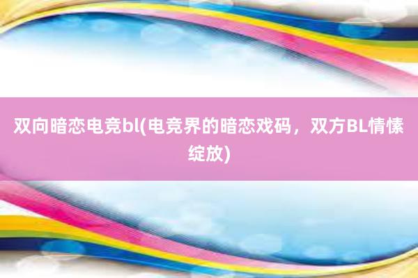 双向暗恋电竞bl(电竞界的暗恋戏码，双方BL情愫绽放)