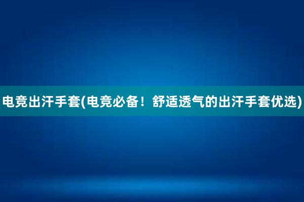 电竞出汗手套(电竞必备！舒适透气的出汗手套优选)