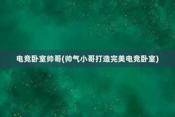 电竞卧室帅哥(帅气小哥打造完美电竞卧室)