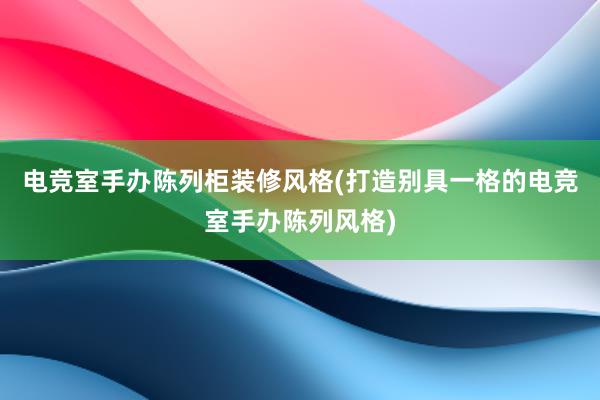 电竞室手办陈列柜装修风格(打造别具一格的电竞室手办陈列风格)