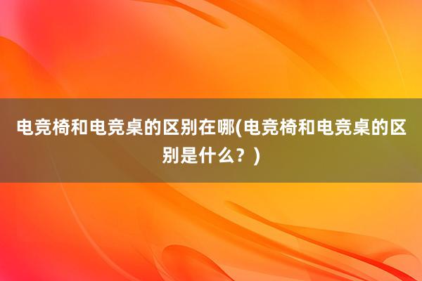 电竞椅和电竞桌的区别在哪(电竞椅和电竞桌的区别是什么？)