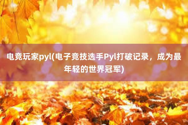 电竞玩家pyl(电子竞技选手Pyl打破记录，成为最年轻的世界冠军)