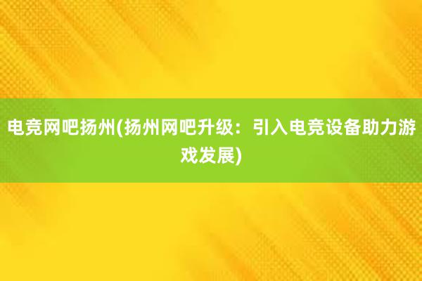 电竞网吧扬州(扬州网吧升级：引入电竞设备助力游戏发展)