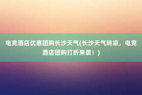 电竞酒店优惠团购长沙天气(长沙天气转凉，电竞酒店团购打折来袭！)