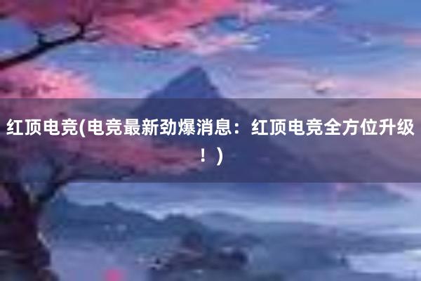 红顶电竞(电竞最新劲爆消息：红顶电竞全方位升级！)