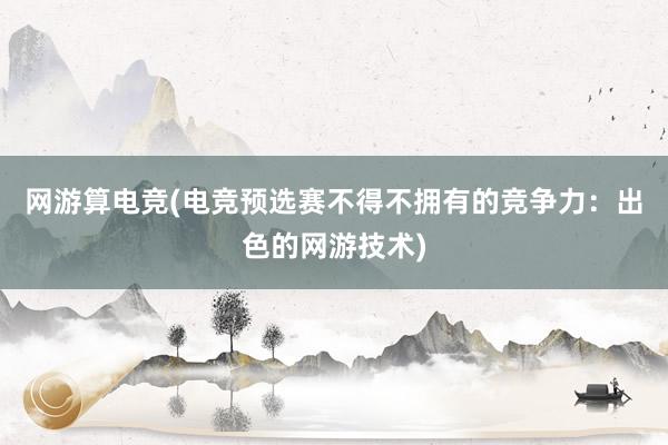 网游算电竞(电竞预选赛不得不拥有的竞争力：出色的网游技术)