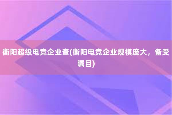 衡阳超级电竞企业查(衡阳电竞企业规模庞大，备受瞩目)