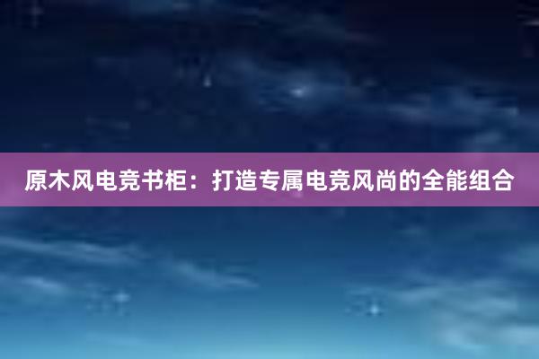 原木风电竞书柜：打造专属电竞风尚的全能组合