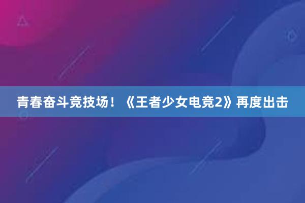 青春奋斗竞技场！《王者少女电竞2》再度出击