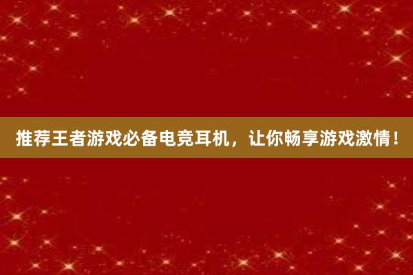 推荐王者游戏必备电竞耳机，让你畅享游戏激情！