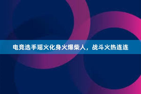 电竞选手瑶火化身火爆柴人，战斗火热连连