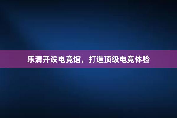 乐清开设电竞馆，打造顶级电竞体验