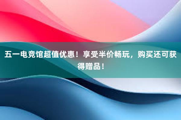 五一电竞馆超值优惠！享受半价畅玩，购买还可获得赠品！