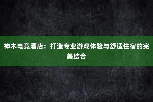 神木电竞酒店：打造专业游戏体验与舒适住宿的完美结合