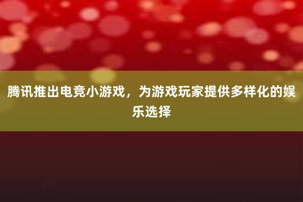 腾讯推出电竞小游戏，为游戏玩家提供多样化的娱乐选择