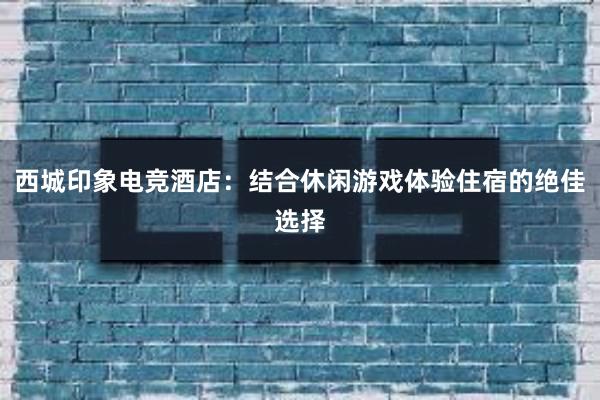 西城印象电竞酒店：结合休闲游戏体验住宿的绝佳选择