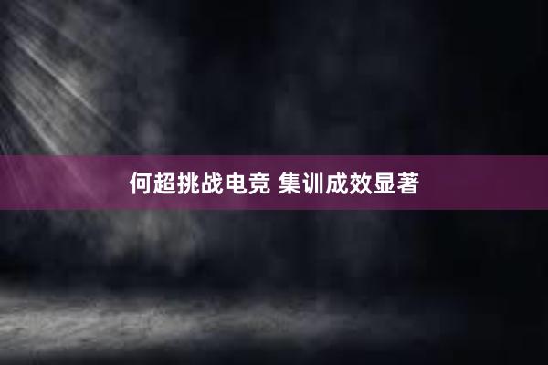 何超挑战电竞 集训成效显著