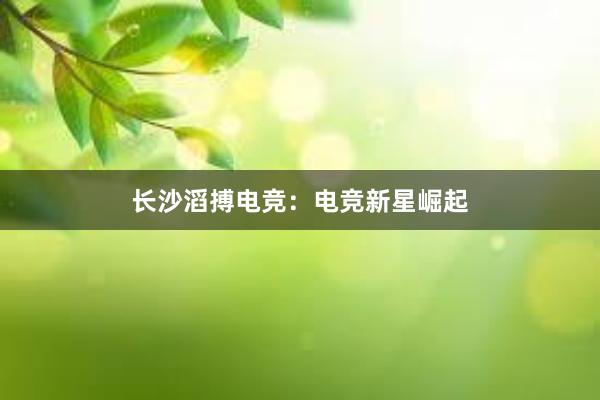 长沙滔搏电竞：电竞新星崛起