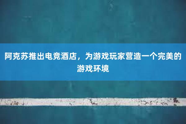 阿克苏推出电竞酒店，为游戏玩家营造一个完美的游戏环境